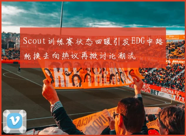 Scout训练赛状态回暖引发EDG中路轮换去向热议再掀讨论潮流