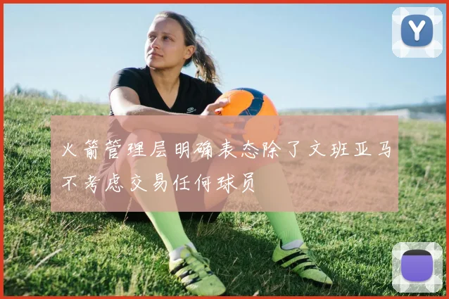 火箭管理层明确表态除了文班亚马不考虑交易任何球员