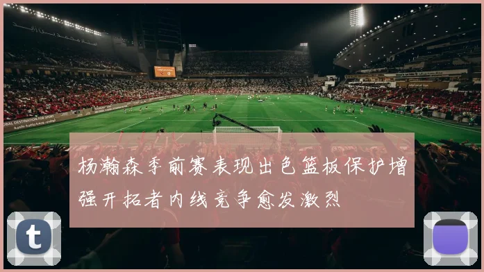 杨瀚森季前赛表现出色篮板保护增强开拓者内线竞争愈发激烈