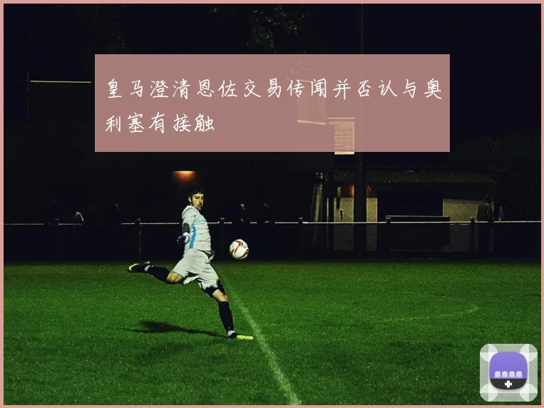 皇马澄清恩佐交易传闻并否认与奥利塞有接触