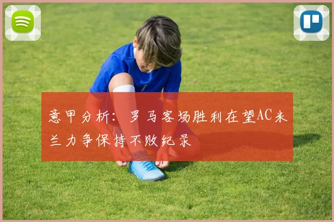 意甲分析：罗马客场胜利在望AC米兰力争保持不败纪录