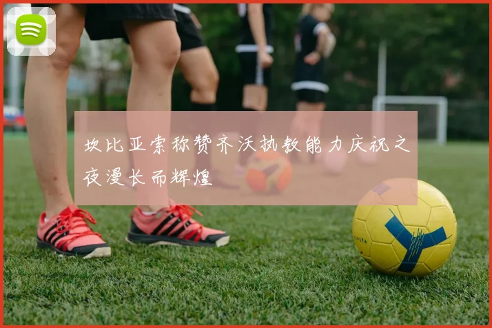 坎比亚索称赞齐沃执教能力庆祝之夜漫长而辉煌