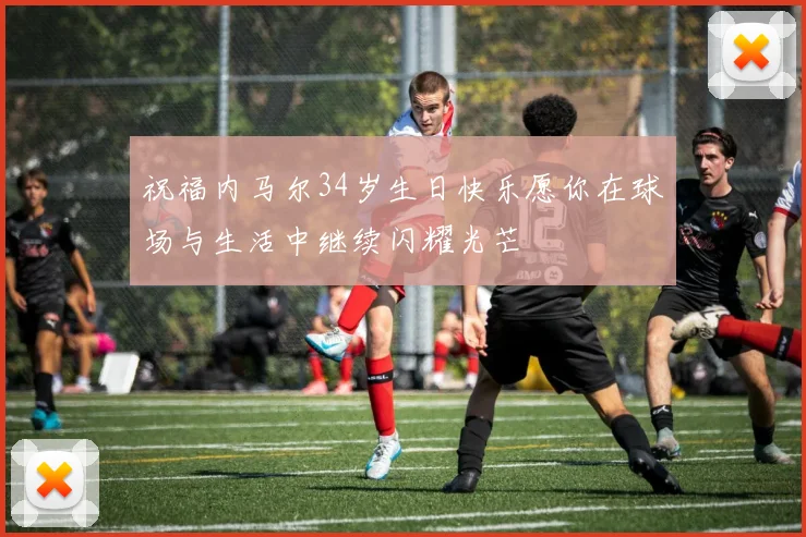 祝福内马尔34岁生日快乐愿你在球场与生活中继续闪耀光芒