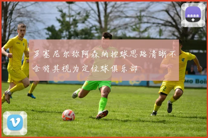 罗塞尼尔称阿森纳控球思路清晰不会将其视为定位球俱乐部
