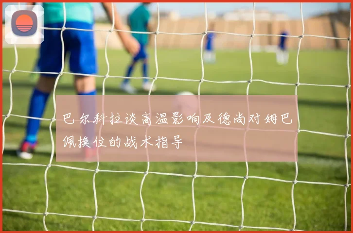 巴尔科拉谈高温影响及德尚对姆巴佩换位的战术指导