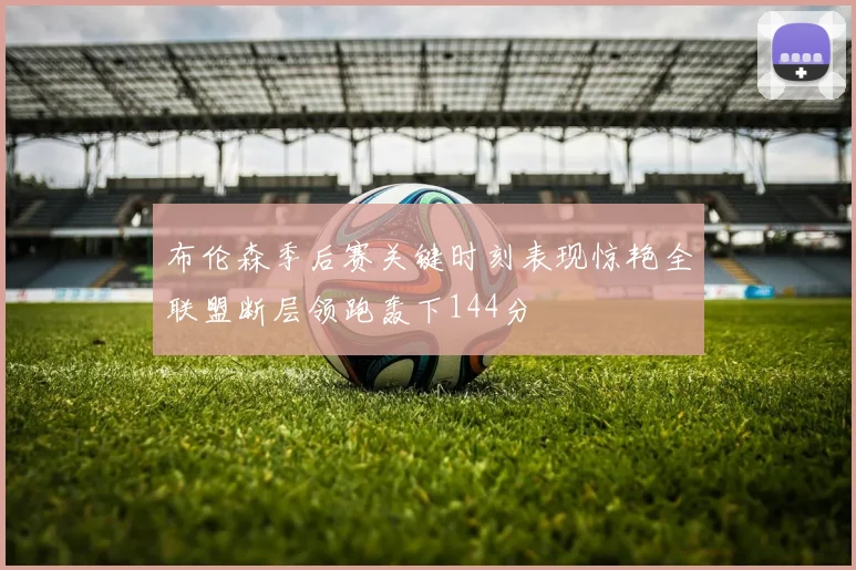布伦森季后赛关键时刻表现惊艳全联盟断层领跑轰下144分