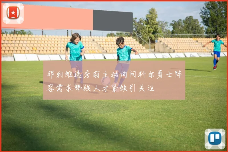 邓利维选秀前主动询问科尔勇士阵容需求锋线人才紧缺引关注