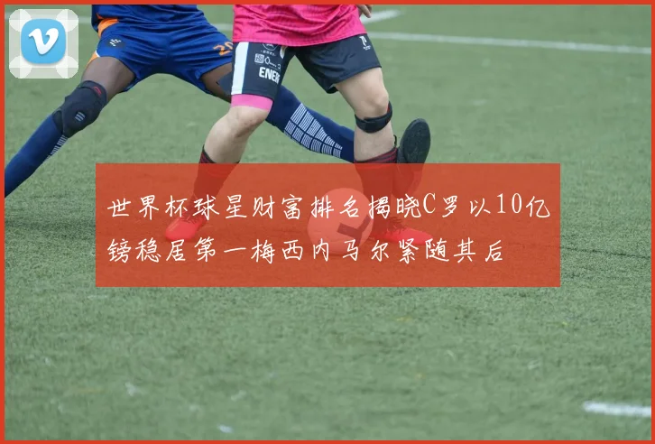 世界杯球星财富排名揭晓C罗以10亿镑稳居第一梅西内马尔紧随其后