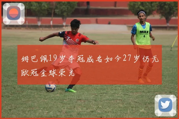 姆巴佩19岁夺冠成名如今27岁仍无欧冠金球荣光