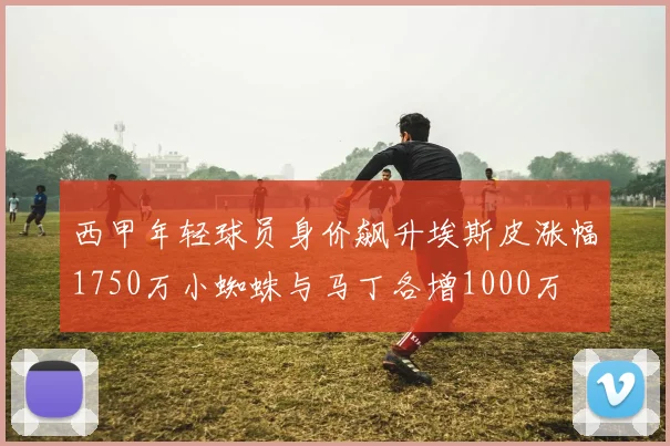 西甲年轻球员身价飙升埃斯皮涨幅1750万小蜘蛛与马丁各增1000万