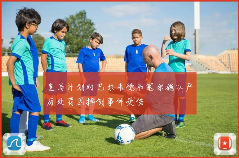 皇马计划对巴尔韦德和塞尔施以严厉处罚因摔倒事件受伤