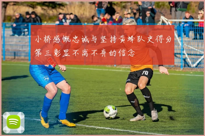 小桥感慨忠诚与坚持黄蜂队史得分第三彰显不离不弃的信念