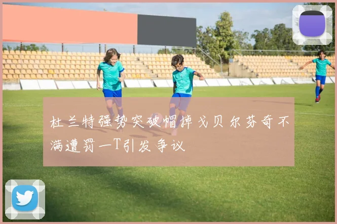 杜兰特强势突破帽掉戈贝尔芬奇不满遭罚一T引发争议