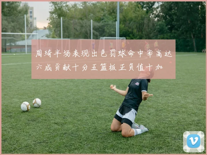 周琦半场表现出色罚球命中率高达六成贡献十分五篮板正负值十加