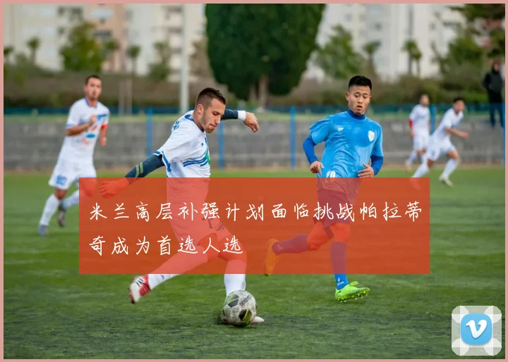 米兰高层补强计划面临挑战帕拉蒂奇成为首选人选