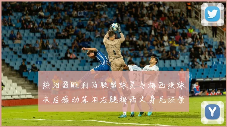 热泪盈眶利马联盟球员与梅西换球衣后感动落泪右腿梅西文身见证崇拜之情