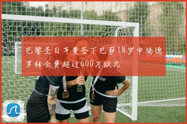 巴黎圣日耳曼签下巴萨18岁中场德罗转会费超过600万欧元