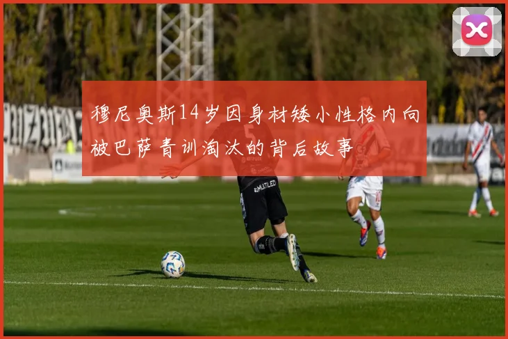 穆尼奥斯14岁因身材矮小性格内向被巴萨青训淘汰的背后故事