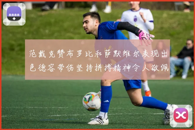 范戴克赞布罗比和萨默维尔表现出色德容带伤坚持拼搏精神令人敬佩