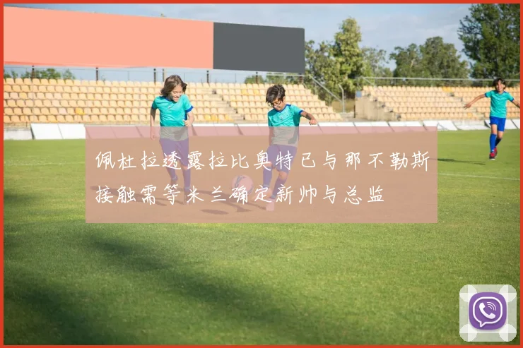 佩杜拉透露拉比奥特已与那不勒斯接触需等米兰确定新帅与总监