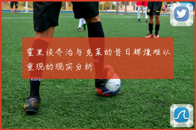 霍里谈乔治与克莱的昔日辉煌难以重现的现实分析