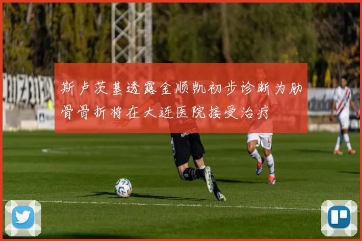斯卢茨基透露金顺凯初步诊断为肋骨骨折将在大连医院接受治疗