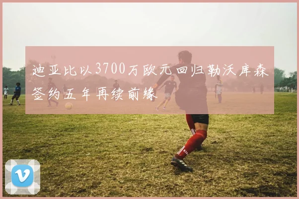 迪亚比以3700万欧元回归勒沃库森签约五年再续前缘