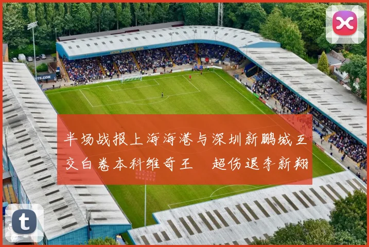 半场战报上海海港与深圳新鹏城互交白卷本科维奇王燊超伤退李新翔错失良机